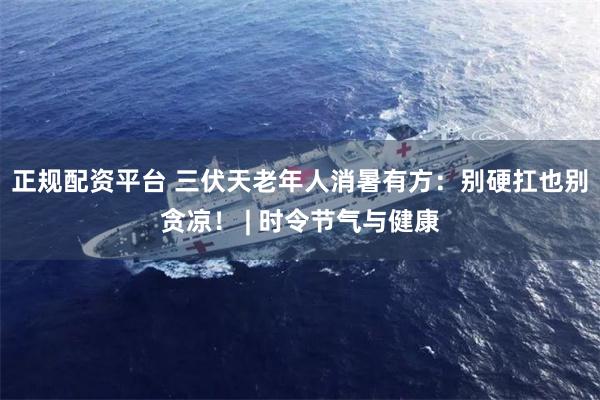 正规配资平台 三伏天老年人消暑有方：别硬扛也别贪凉！ | 时令节气与健康