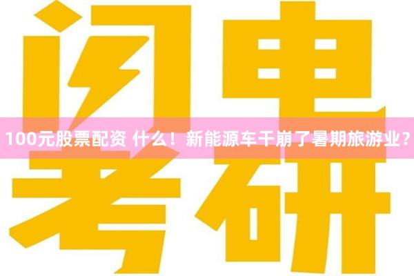 100元股票配资 什么！新能源车干崩了暑期旅游业？