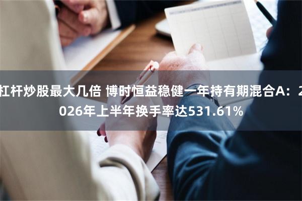 杠杆炒股最大几倍 博时恒益稳健一年持有期混合A：2026年上半年换手率达531.61%