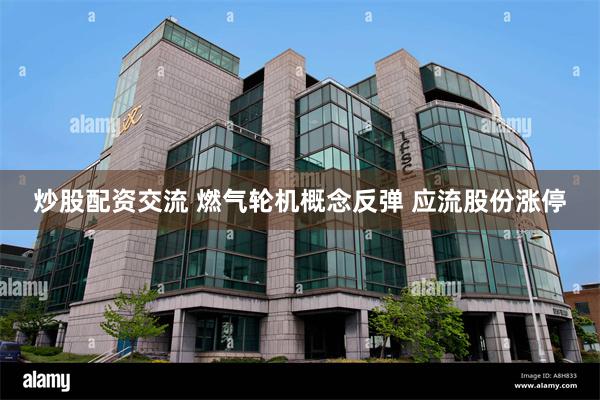 炒股配资交流 燃气轮机概念反弹 应流股份涨停