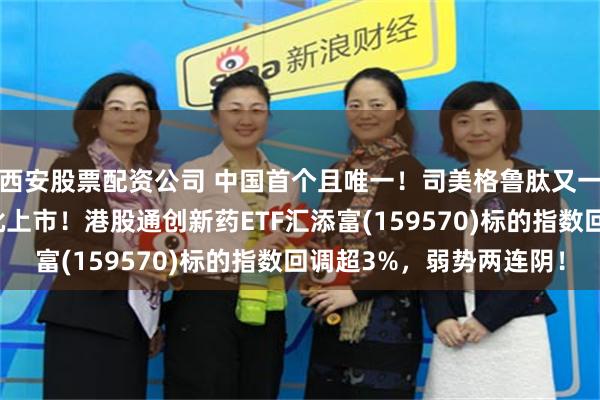 西安股票配资公司 中国首个且唯一！司美格鲁肽又一重磅适应症在中国获批上市！港股通创新药ETF汇添富(159570)标的指数回调超3%，弱势两连阴！