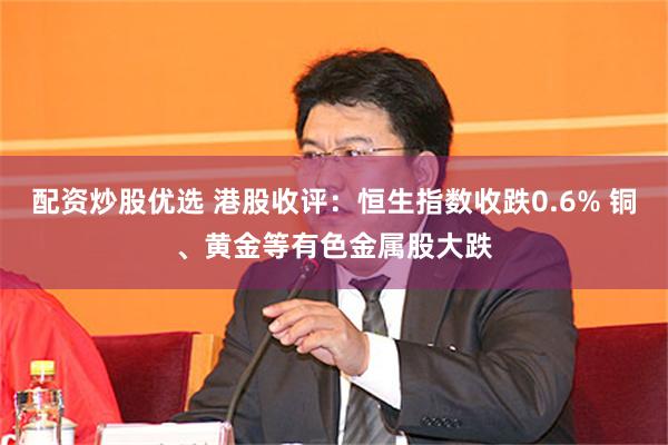 配资炒股优选 港股收评：恒生指数收跌0.6% 铜、黄金等有色金属股大跌