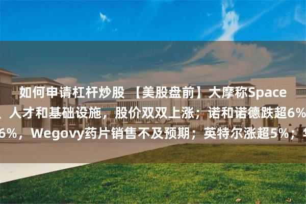如何申请杠杆炒股 【美股盘前】大摩称SpaceX与特斯拉正共享技术、人才和基础设施，股价双双上涨；诺和诺德跌超6%，Wegovy药片销售不及预期；英特尔涨超5%；华纳兄弟探索涨超7%