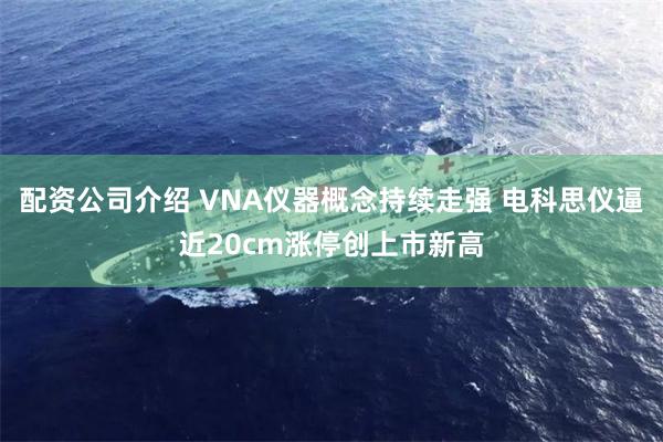 配资公司介绍 VNA仪器概念持续走强 电科思仪逼近20cm涨停创上市新高
