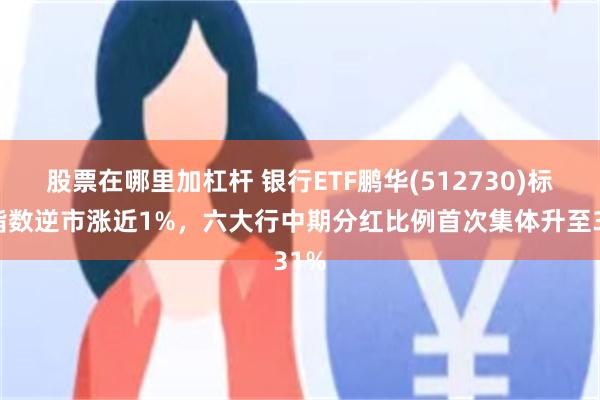 股票在哪里加杠杆 银行ETF鹏华(512730)标的指数逆市涨近1%，六大行中期分红比例首次集体升至31%