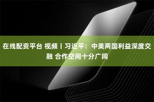 在线配资平台 视频丨习近平：中美两国利益深度交融 合作空间十分广阔