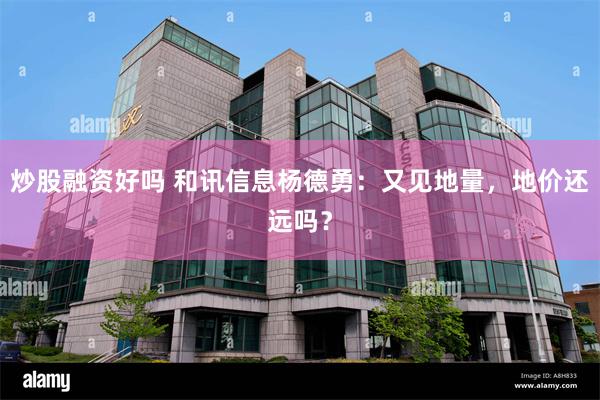 炒股融资好吗 和讯信息杨德勇：又见地量，地价还远吗？