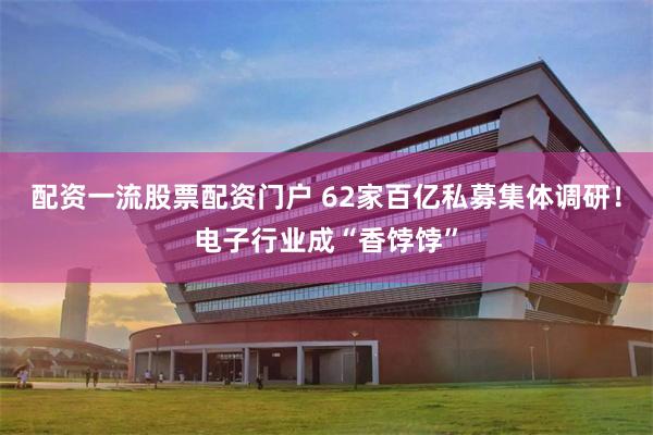 配资一流股票配资门户 62家百亿私募集体调研！电子行业成“香饽饽”